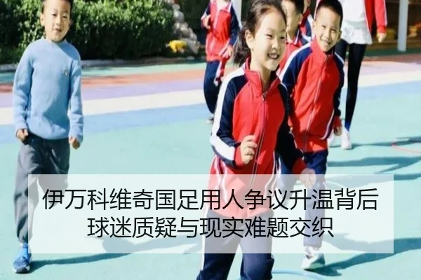伊万科维奇国足用人争议升温背后 球迷质疑与现实难题交织 - kaiyun
